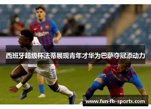 西班牙超级杯法蒂展现青年才华为巴萨夺冠添动力