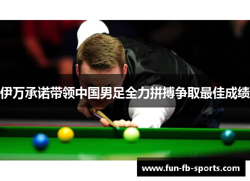 伊万承诺带领中国男足全力拼搏争取最佳成绩 伊万承诺带领中国男足全力拼搏争取最佳成绩