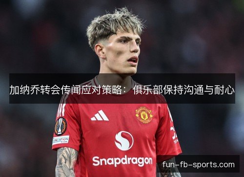 加纳乔转会传闻应对策略:俱乐部保持沟通与耐心 加纳乔转会传闻应对策略:俱乐部保持沟通与耐心